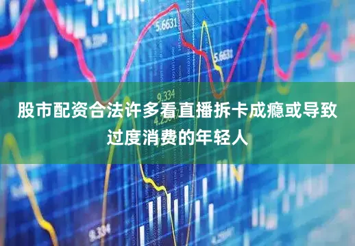 股市配资合法许多看直播拆卡成瘾或导致过度消费的年轻人