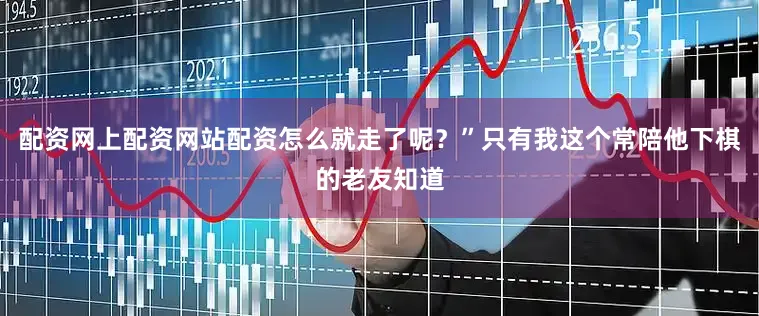 配资网上配资网站配资怎么就走了呢？”只有我这个常陪他下棋的老友知道