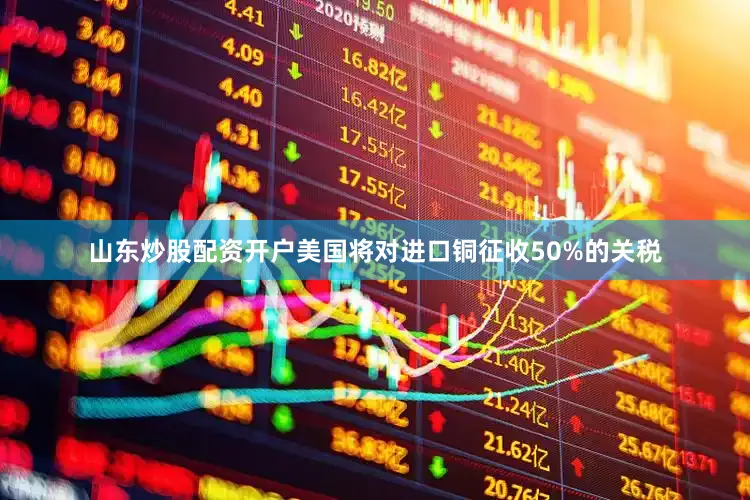 山东炒股配资开户美国将对进口铜征收50%的关税