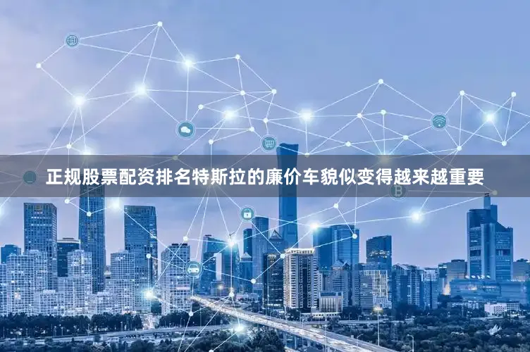 正规股票配资排名特斯拉的廉价车貌似变得越来越重要
