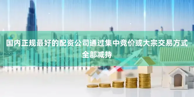 国内正规最好的配资公司通过集中竞价或大宗交易方式全部减持