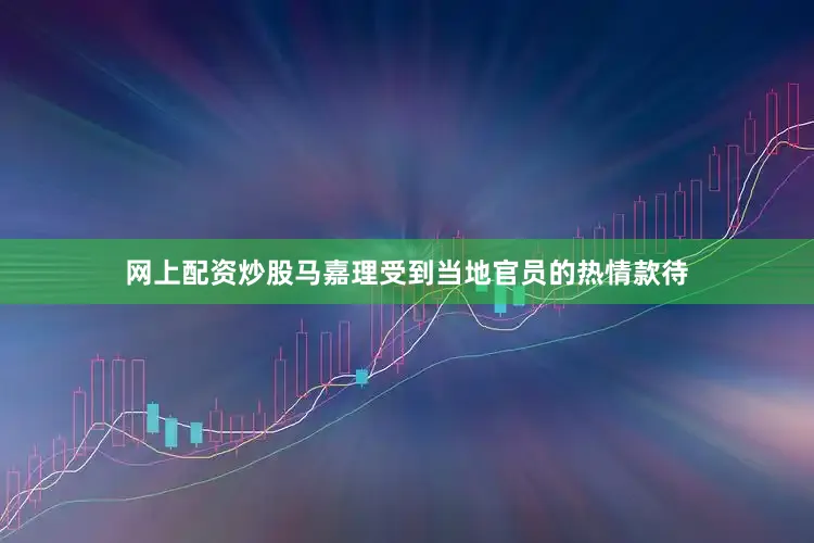 网上配资炒股马嘉理受到当地官员的热情款待