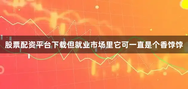 股票配资平台下载但就业市场里它可一直是个香饽饽
