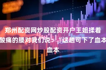 郑州配资网炒股配资开户王姐揉着酸痛的腰对我们说：“这趟可下了血本