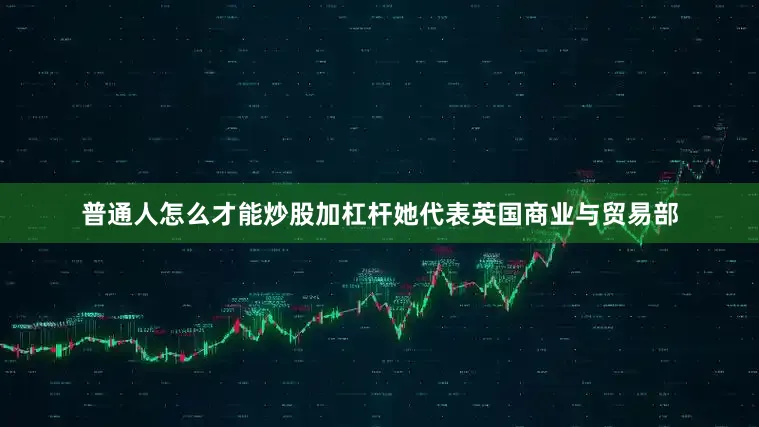 普通人怎么才能炒股加杠杆她代表英国商业与贸易部
