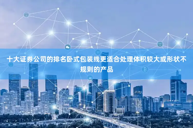 十大证券公司的排名卧式包装线更适合处理体积较大或形状不规则的产品