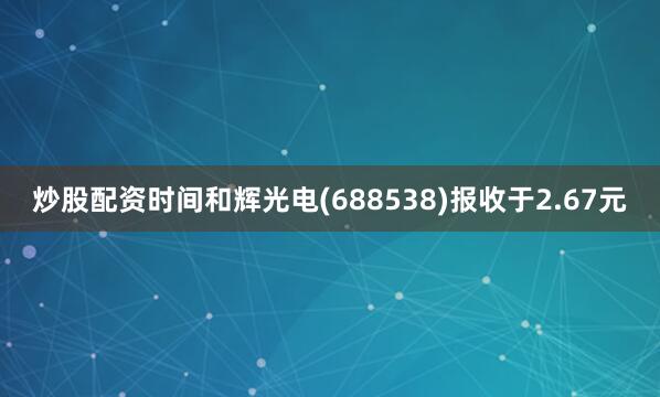 炒股配资时间和辉光电(688538)报收于2.67元