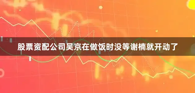 股票资配公司吴京在做饭时没等谢楠就开动了